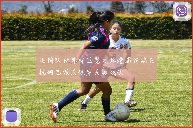 法国队世界杯卫冕之路遭遇伤病困扰姆巴佩或缺席关键战役