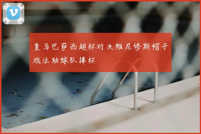 皇马巴萨西超杯对决维尼修斯帽子戏法助球队捧杯