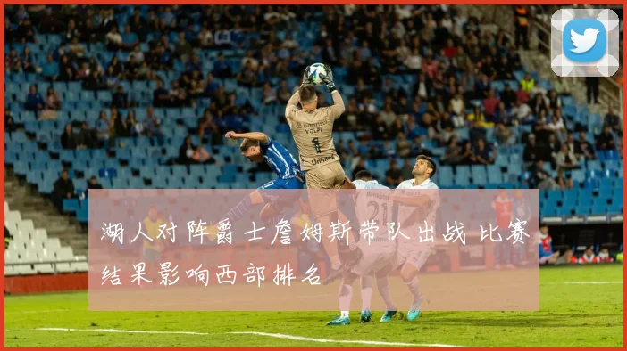 湖人对阵爵士詹姆斯带队出战 比赛结果影响西部排名
