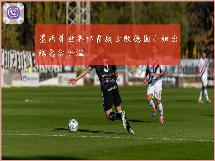 墨西哥世界杯首战击败德国小组出线悬念升温