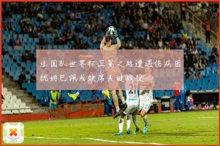 法国队世界杯卫冕之路遭遇伤病困扰姆巴佩或缺席关键战役