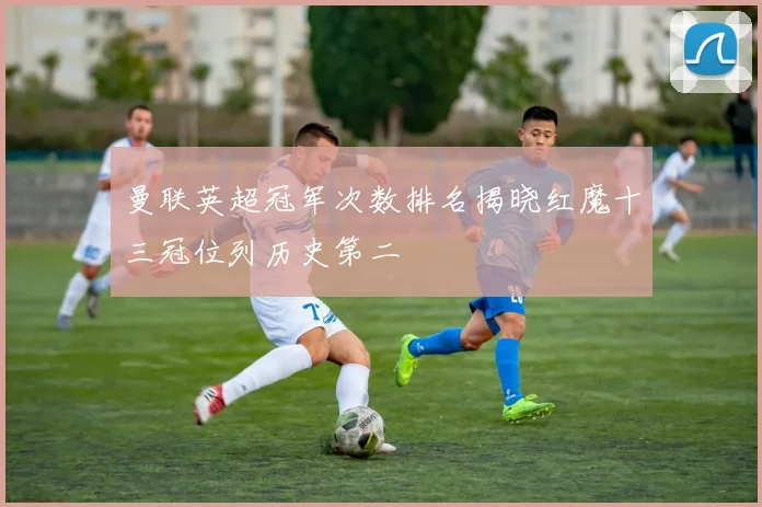 曼联英超冠军次数排名揭晓红魔十三冠位列历史第二