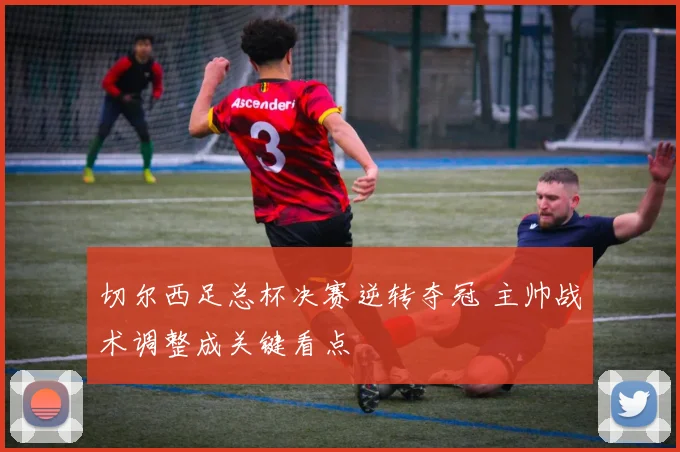 切尔西足总杯决赛逆转夺冠 主帅战术调整成关键看点