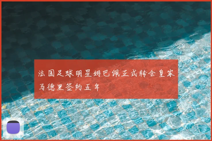 法国足球明星姆巴佩正式转会皇家马德里签约五年