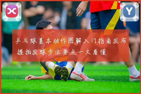 乒乓球基本动作图解入门指南发布 握拍发球步法要点一文看懂