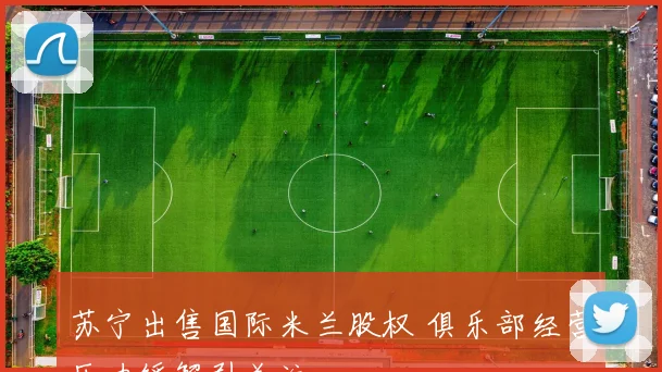 苏宁出售国际米兰股权 俱乐部经营压力缓解引关注