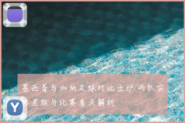 墨西哥与加纳足球对比出炉 两队实力差距与比赛看点解析