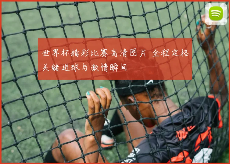 世界杯精彩比赛高清图片 全程定格关键进球与激情瞬间