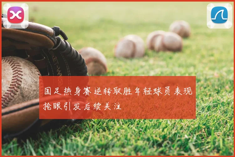 国足热身赛逆转取胜年轻球员表现抢眼引发后续关注