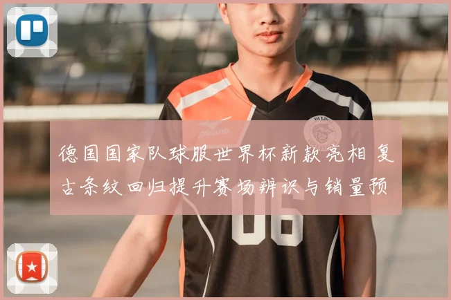 德国国家队球服世界杯新款亮相 复古条纹回归提升赛场辨识与销量预期