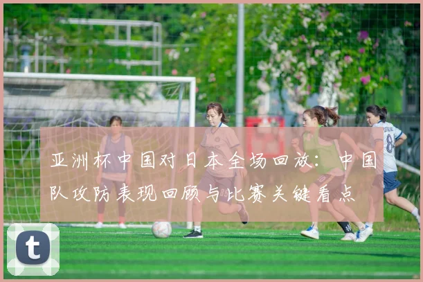 亚洲杯中国对日本全场回放：中国队攻防表现回顾与比赛关键看点