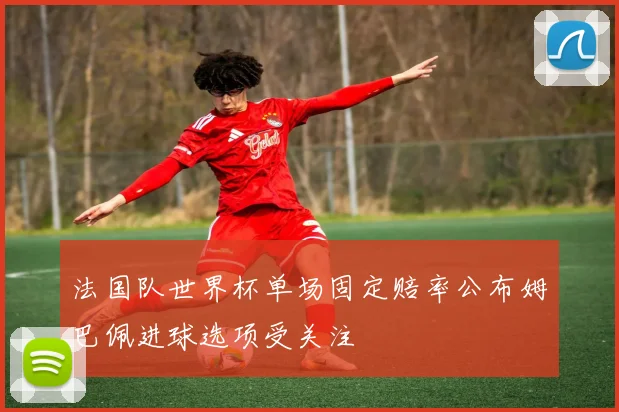 法国队世界杯单场固定赔率公布姆巴佩进球选项受关注
