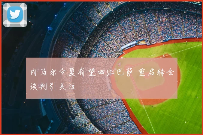 内马尔今夏有望回归巴萨 重启转会谈判引关注