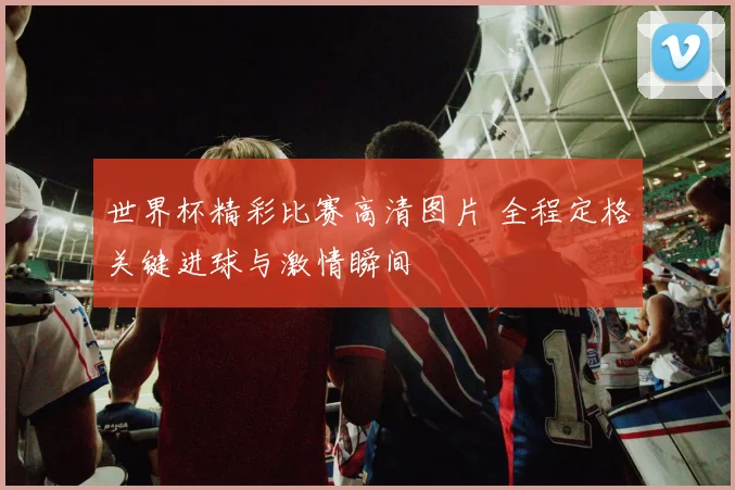 世界杯精彩比赛高清图片 全程定格关键进球与激情瞬间