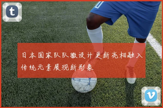 日本国家队队徽设计更新亮相融入传统元素展现新形象