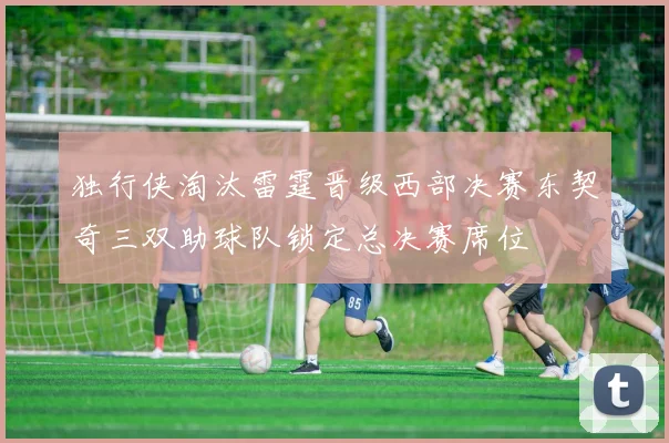 独行侠淘汰雷霆晋级西部决赛东契奇三双助球队锁定总决赛席位