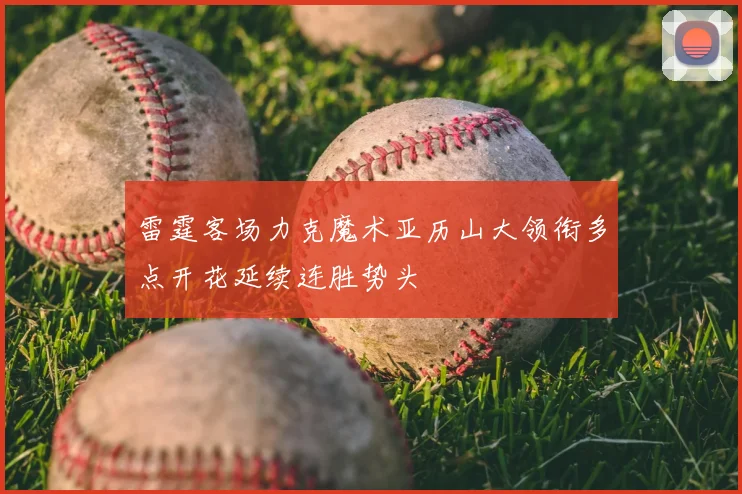 雷霆客场力克魔术亚历山大领衔多点开花延续连胜势头