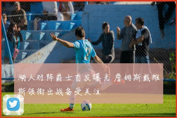 湖人对阵爵士首发曝光 詹姆斯戴维斯领衔出战备受关注