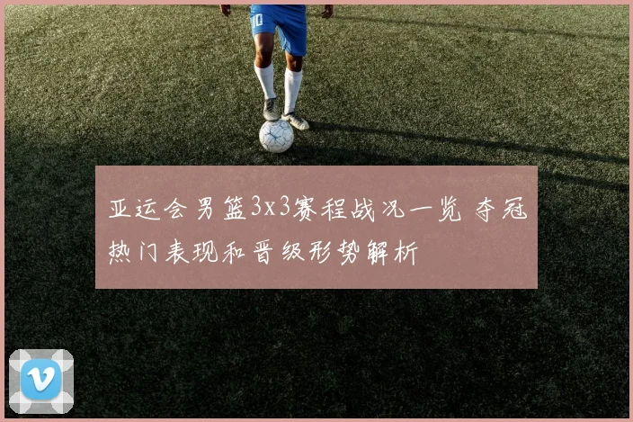 亚运会男篮3x3赛程战况一览 夺冠热门表现和晋级形势解析