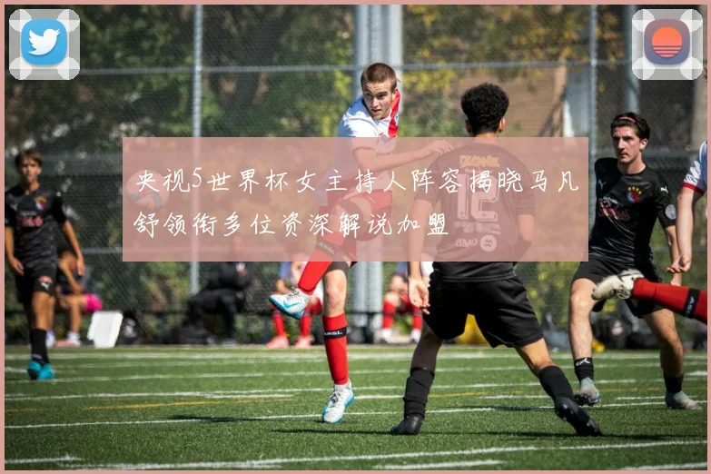 央视5世界杯女主持人阵容揭晓马凡舒领衔多位资深解说加盟
