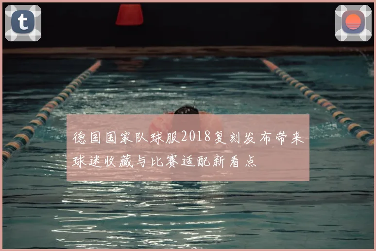 德国国家队球服2018复刻发布带来球迷收藏与比赛适配新看点