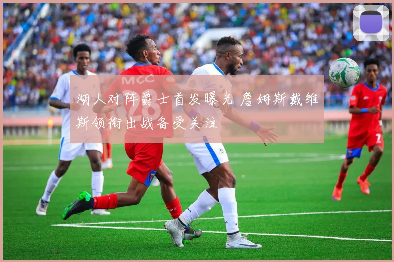 湖人对阵爵士首发曝光 詹姆斯戴维斯领衔出战备受关注