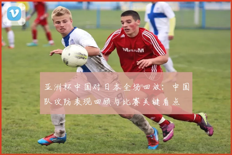 亚洲杯中国对日本全场回放：中国队攻防表现回顾与比赛关键看点