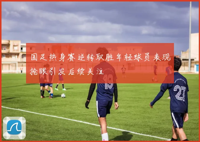 国足热身赛逆转取胜年轻球员表现抢眼引发后续关注