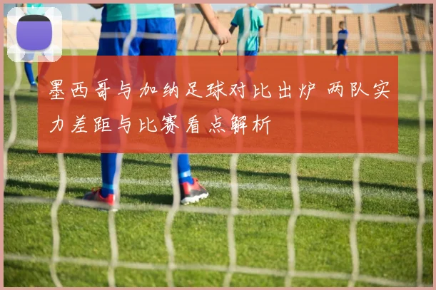 墨西哥与加纳足球对比出炉 两队实力差距与比赛看点解析