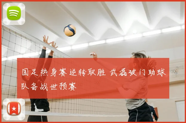 国足热身赛逆转取胜 武磊破门助球队备战世预赛