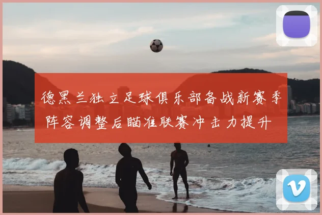 德黑兰独立足球俱乐部备战新赛季 阵容调整后瞄准联赛冲击力提升