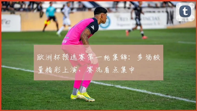 欧洲杯预选赛第一轮集锦:多场较量精彩上演,赛况看点集中